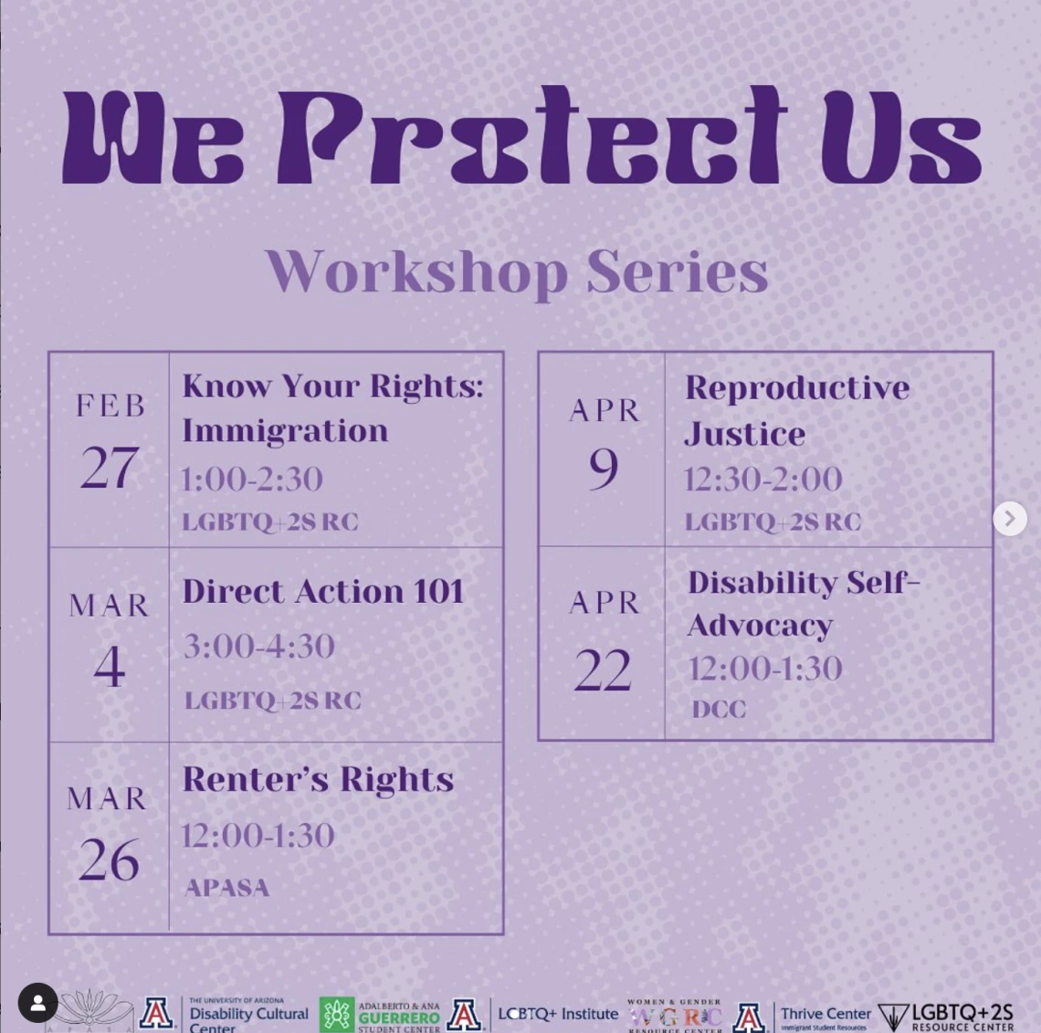purple flyer with dotted background. flyer split up into 5 calendar dates. Title: we protect us, workshop series. Feb 27: know your rights: immigration. 1-2:30, LGBTQ+2S RC. Mar 4: direct action 101. 3-4:30, LGBTQ+2S RC. Mar 26: renter’s rights. 12-1:30, APASA. Apr 9: reproductive justice. 12:30-2, LGBTQ+2S RC. Apr 22: disability self-advocacy. 12-1:30, DCC.